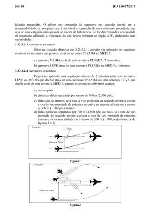 56/188 ICA 100-37/2013
julgado necessário. O piloto em comando da aeronave em questão deverá ter a
responsabilidade de assegurar que é aceitável a separação de uma aeronave precedente que
seja de uma categoria mais pesada de esteira de turbulência. Se for determinada a necessidade
de separação adicional, a tripulação de voo deverá informar ao órgão ATC, declarando suas
necessidades.
3.23.3.2.3 Aeronaves pousando
Salvo na situação disposta em 3.23.3.2.1, deverão ser aplicados os seguintes
mínimos às aeronaves que pousem atrás de aeronave PESADA ou MÉDIA:
a) aeronave MÉDIA atrás de uma aeronave PESADA: 2 minutos; e
b) aeronave LEVE atrás de uma aeronave PESADA ou MÉDIA: 3 minutos.
3.23.3.2.4 Aeronaves decolando
Deverá ser aplicada uma separação mínima de 2 minutos entre uma aeronave
LEVE ou MÉDIA que decole atrás de uma aeronave PESADA ou uma aeronave LEVE que
decole atrás de uma aeronave MÉDIA quando as aeronaves estiverem usando:
a) mesma pista;
b) pistas paralelas separadas por menos de 760 m (2.500 pés);
c) pistas que se cruzam, se a rota de voo projetada da segunda aeronave cruzar
a rota de voo projetada da primeira aeronave na mesma altitude ou a menos
de 300 m (1.000 pés) abaixo;
d) pistas paralelas separadas por 760 m (2.500 pés) ou mais, se a rota de voo
projetada da segunda aeronave cruzar a rota de voo projetada da primeira
aeronave na mesma altitude ou a menos de 300 m (1 000 pés) abaixo. (vide
Figuras 1 e 2).
Figura 1
Figura 2
 