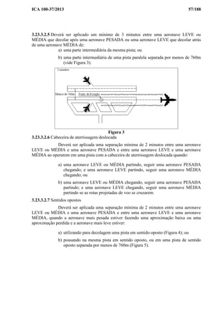 ICA 100-37/2013 57/188
3.23.3.2.5 Deverá ser aplicado um mínimo de 3 minutos entre uma aeronave LEVE ou
MÉDIA que decolar após uma aeronave PESADA ou uma aeronave LEVE que decolar atrás
de uma aeronave MÉDIA de:
a) uma parte intermediária da mesma pista; ou
b) uma parte intermediária de uma pista paralela separada por menos de 760m
(vide Figura 3).
Figura 3
3.23.3.2.6 Cabeceira de aterrissagem deslocada
Deverá ser aplicada uma separação mínima de 2 minutos entre uma aeronave
LEVE ou MÉDIA e uma aeronave PESADA e entre uma aeronave LEVE e uma aeronave
MÉDIA ao operarem em uma pista com a cabeceira de aterrissagem deslocada quando:
a) uma aeronave LEVE ou MÉDIA partindo, seguir uma aeronave PESADA
chegando; e uma aeronave LEVE partindo, seguir uma aeronave MÉDIA
chegando; ou
b) uma aeronave LEVE ou MÉDIA chegando, seguir uma aeronave PESADA
partindo; e uma aeronave LEVE chegando, seguir uma aeronave MÉDIA
partindo se as rotas projetadas de voo se cruzarem.
3.23.3.2.7 Sentidos opostos
Deverá ser aplicada uma separação mínima de 2 minutos entre uma aeronave
LEVE ou MÉDIA e uma aeronave PESADA e entre uma aeronave LEVE e uma aeronave
MÉDIA, quando a aeronave mais pesada estiver fazendo uma aproximação baixa ou uma
aproximação perdida e a aeronave mais leve estiver:
a) utilizando para decolagem uma pista em sentido oposto (Figura 4); ou
b) pousando na mesma pista em sentido oposto, ou em uma pista de sentido
oposto separada por menos de 760m (Figura 5).
 