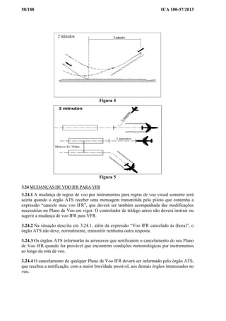 58/188 ICA 100-37/2013
Figura 4
Figura 5
3.24 MUDANÇAS DE VOO IFR PARA VFR
3.24.1 A mudança de regras de voo por instrumentos para regras de voo visual somente será
aceita quando o órgão ATS receber uma mensagem transmitida pelo piloto que contenha a
expressão “cancelo meu voo IFR”, que deverá ser também acompanhada das modificações
necessárias no Plano de Voo em vigor. O controlador de tráfego aéreo não deverá instruir ou
sugerir a mudança de voo IFR para VFR.
3.24.2 Na situação descrita em 3.24.1, além da expressão “Voo IFR cancelado às (hora)”, o
órgão ATS não deve, normalmente, transmitir nenhuma outra resposta.
3.24.3 Os órgãos ATS informarão às aeronaves que notificarem o cancelamento do seu Plano
de Voo IFR quando for provável que encontrem condições meteorológicas por instrumentos
ao longo da rota de voo.
3.24.4 O cancelamento de qualquer Plano de Voo IFR deverá ser informado pelo órgão ATS,
que recebeu a notificação, com a maior brevidade possível, aos demais órgãos interessados no
voo.
 