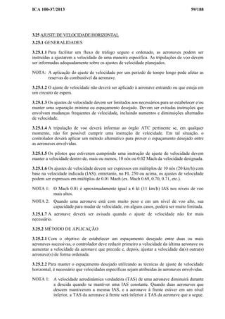 ICA 100-37/2013 59/188
3.25 AJUSTE DE VELOCIDADE HORIZONTAL
3.25.1 GENERALIDADES
3.25.1.1 Para facilitar um fluxo de tráfego seguro e ordenado, as aeronaves podem ser
instruídas a ajustarem a velocidade de uma maneira especifica. As tripulações de voo devem
ser informadas adequadamente sobre os ajustes de velocidade planejados.
NOTA: A aplicação do ajuste de velocidade por um período de tempo longo pode afetar as
reservas de combustível da aeronave.
3.25.1.2 O ajuste de velocidade não deverá ser aplicado à aeronave entrando ou que esteja em
um circuito de espera.
3.25.1.3 Os ajustes de velocidade devem ser limitados aos necessários para se estabelecer e/ou
manter uma separação mínima ou espaçamento desejado. Devem ser evitadas instruções que
envolvam mudanças frequentes de velocidade, incluindo aumentos e diminuições alternados
de velocidade.
3.25.1.4 A tripulação de voo deverá informar ao órgão ATC pertinente se, em qualquer
momento, não for possível cumprir uma instrução de velocidade. Em tal situação, o
controlador deverá aplicar um método alternativo para prover o espaçamento desejado entre
as aeronaves envolvidas.
3.25.1.5 Os pilotos que estiverem cumprindo uma instrução de ajuste de velocidade devem
manter a velocidade dentro de, mais ou menos, 10 nós ou 0.02 Mach da velocidade designada.
3.25.1.6 Os ajustes de velocidade devem ser expressos em múltiplos de 10 nós (20 km/h) com
base na velocidade indicada (IAS); entretanto, no FL 250 ou acima, os ajustes de velocidade
podem ser expressos em múltiplos de 0.01 Mach (ex. Mach 0.69, 0.70, 0.71, etc.).
NOTA 1: O Mach 0.01 é aproximadamente igual a 6 kt (11 km/h) IAS nos níveis de voo
mais altos.
NOTA 2: Quando uma aeronave está com muito peso e em um nível de voo alto, sua
capacidade para mudar de velocidade, em alguns casos, poderá ser muito limitada.
3.25.1.7 A aeronave deverá ser avisada quando o ajuste de velocidade não for mais
necessário.
3.25.2 MÉTODO DE APLICAÇÃO
3.25.2.1 Com o objetivo de estabelecer um espaçamento desejado entre duas ou mais
aeronaves sucessivas, o controlador deve reduzir primeiro a velocidade da última aeronave ou
aumentar a velocidade da aeronave que precede e, depois, ajustar a velocidade da(s) outra(s)
aeronave(s) de forma ordenada.
3.25.2.2 Para manter o espaçamento desejado utilizando as técnicas de ajuste de velocidade
horizontal, é necessário que velocidades específicas sejam atribuídas às aeronaves envolvidas.
NOTA 1: A velocidade aerodinâmica verdadeira (TAS) de uma aeronave diminuirá durante
a descida quando se mantiver uma IAS constante. Quando duas aeronaves que
descem mantiverem a mesma IAS, e a aeronave à frente estiver em um nível
inferior, a TAS da aeronave à frente será inferior à TAS da aeronave que a segue.
 