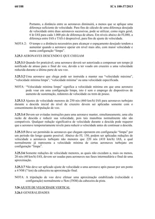 60/188 ICA 100-37/2013
Portanto, a distância entre as aeronaves diminuirá, a menos que se aplique uma
diferença suficiente de velocidade. Para fins de cálculo de uma diferença desejada
de velocidade entre duas aeronaves sucessivas, pode se utilizar, como regra geral,
6 kt IAS para cada 1.000 pés de diferença de altura. Em níveis abaixo do FL080, a
diferença entre IAS e TAS é desprezível, para fins de ajuste de velocidade.
NOTA 2: O tempo e a distância necessários para alcançar o espaçamento desejado tendem a
aumentar quando a aeronave operar em nível mais alto, com maior velocidade e
numa configuração “limpa”.
3.25.3 AERONAVES DESCENDO E QUE CHEGAM
3.25.3.1 Quando for praticável, uma aeronave deverá ser autorizada a compensar um tempo já
notificado de atraso para o final do voo, devido a ter voado em cruzeiro a uma velocidade
reduzida durante a última parte de seu voo.
3.25.3.2 Uma aeronave que chega pode ser instruída a manter sua “velocidade máxima”,
“velocidade mínima limpa”, “velocidade mínima” ou uma velocidade especificada.
NOTA: “Velocidade mínima limpa” significa a velocidade mínima em que uma aeronave
pode voar em uma configuração limpa, isto é sem o emprego de dispositivos de
aumento de sustentação, redutores de velocidade ou trem de pouso.
3.25.3.3 Ajustes de velocidade menores de 250 nós (460 km/h) IAS para aeronaves turbojato
durante a descida inicial do nível de cruzeiro devem ser aplicadas somente com o
consentimento da tripulação de voo.
3.25.3.4 Devem ser evitadas instruções para uma aeronave manter, simultaneamente, uma alta
razão de descida e reduzir sua velocidade, pois tais manobras normalmente não são
compatíveis. Qualquer redução significativa de velocidade durante a descida pode requerer
que a aeronave temporariamente nivele para reduzir a velocidade antes de continuar a descida.
3.25.3.5 Deve ser permitido às aeronaves que chegam operarem em configuração “limpa” por
um período tão longo quanto possível. Abaixo do FL 150, podem ser aplicadas reduções de
velocidade a aeronaves turbojato não menores que 220 nós (410 km/h) IAS, a qual
normalmente já representa a velocidade mínima de certas aeronaves turbojato em
configuração “limpa”.
3.25.3.6 Somente reduções de velocidade menores, as quais não excedam a, mais ou menos,
20 nós (40 km/h) IAS, devem ser usadas para aeronaves nas fases intermediária e final de uma
aproximação.
3.25.3.7 Não deve ser aplicado ajuste de velocidade a uma aeronave após passar por um ponto
a 4 NM (7 km) da cabeceira na aproximação final.
NOTA: A tripulação de voo deve efetuar uma aproximação estabilizada (velocidade e
configuração) normalmente a 5km (3NM) da cabeceira da pista.
3.26 AJUSTE DE VELOCIDADE VERTICAL
3.26.1 GENERALIDADES
 