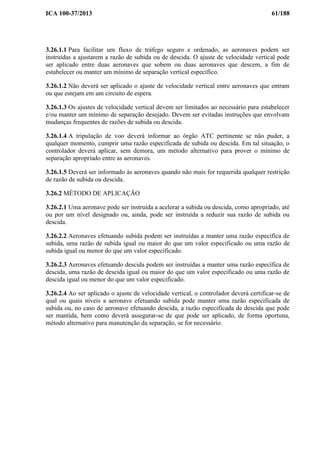 ICA 100-37/2013 61/188
3.26.1.1 Para facilitar um fluxo de tráfego seguro e ordenado, as aeronaves podem ser
instruídas a ajustarem a razão de subida ou de descida. O ajuste de velocidade vertical pode
ser aplicado entre duas aeronaves que sobem ou duas aeronaves que descem, a fim de
estabelecer ou manter um mínimo de separação vertical específico.
3.26.1.2 Não deverá ser aplicado o ajuste de velocidade vertical entre aeronaves que entram
ou que estejam em um circuito de espera.
3.26.1.3 Os ajustes de velocidade vertical devem ser limitados ao necessário para estabelecer
e/ou manter um mínimo de separação desejado. Devem ser evitadas instruções que envolvam
mudanças frequentes de razões de subida ou descida.
3.26.1.4 A tripulação de voo deverá informar ao órgão ATC pertinente se não puder, a
qualquer momento, cumprir uma razão especificada de subida ou descida. Em tal situação, o
controlador deverá aplicar, sem demora, um método alternativo para prover o mínimo de
separação apropriado entre as aeronaves.
3.26.1.5 Deverá ser informado às aeronaves quando não mais for requerida qualquer restrição
de razão de subida ou descida.
3.26.2 MÉTODO DE APLICAÇÃO
3.26.2.1 Uma aeronave pode ser instruída a acelerar a subida ou descida, como apropriado, até
ou por um nível designado ou, ainda, pode ser instruída a reduzir sua razão de subida ou
descida.
3.26.2.2 Aeronaves efetuando subida podem ser instruídas a manter uma razão específica de
subida, uma razão de subida igual ou maior do que um valor especificado ou uma razão de
subida igual ou menor do que um valor especificado.
3.26.2.3 Aeronaves efetuando descida podem ser instruídas a manter uma razão específica de
descida, uma razão de descida igual ou maior do que um valor especificado ou uma razão de
descida igual ou menor do que um valor especificado.
3.26.2.4 Ao ser aplicado o ajuste de velocidade vertical, o controlador deverá certificar-se de
qual ou quais níveis a aeronave efetuando subida pode manter uma razão especificada de
subida ou, no caso de aeronave efetuando descida, a razão especificada de descida que pode
ser mantida, bem como deverá assegurar-se de que pode ser aplicado, de forma oportuna,
método alternativo para manutenção da separação, se for necessário.
 