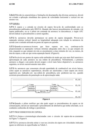 62/188 ICA 100-37/2013
3.26.2.5 Devido às características e limitações de desempenho das diversas aeronaves, deverá
ser evitada a aplicação simultânea dos ajustes de velocidades horizontal e vertical em um
mesmo voo.
3.27 ESPERA
3.27.1 A espera e a entrada no circuito de espera far-se-ão de conformidade com os
procedimentos publicados pelo DECEA. Quando não houver procedimentos de entrada e de
espera publicados, ou se o piloto em comando da aeronave os desconhecer, o órgão ATC
deverá indicar os procedimentos a serem seguidos.
3.27.2 As aeronaves deverão permanecer no ponto de espera designado. Prover-se-á
separação mínima vertical, lateral ou longitudinal adequada com relação às aeronaves de
acordo com o método utilizado no ponto de espera em questão.
3.27.3 Quando as aeronaves tiverem que fazer esperas em voo, continuar-se-ão
proporcionando as separações verticais mínimas adequadas entre elas e as que estejam em
rota, enquanto as que estejam em rota se encontrarem a cinco minutos de voo, ou menos, da
área de espera, a não ser que exista separação lateral. (Figura 6).
3.27.4 Os níveis nos pontos de espera serão atribuídos de modo que seja mais fácil autorizar a
aproximação de cada aeronave na sua ordem de precedência. Normalmente, a primeira
aeronave a chegar a um ponto deverá ocupar o nível mais baixo disponível e as aeronaves
seguintes, os níveis sucessivamente mais altos.
3.27.5 As aeronaves que consomem elevada quantidade de combustível em níveis baixos,
como sejam as aeronaves supersônicas, deverão ser autorizadas a fazer espera em níveis
superiores aos indicados em sua ordem de precedência, sem perderem sua vez, quando
existirem procedimentos de penetração ou de aproximação radar.
Figura 6
3.27.6 Quando o piloto notificar que não pode seguir os procedimentos de espera ou de
comunicações, deverá ser autorizado o procedimento de alternativa que tenha solicitado, se as
condições conhecidas do tráfego o permitirem.
3.27.7 PROCEDIMENTOS DE ESPERA
3.27.7.1 A forma e a terminologia relacionadas com o circuito de espera são as constantes
na Figura 7 e Figura 8.
3.27.7.2 As aeronaves deverão entrar e voar nos circuitos de espera em velocidades indicadas
iguais ou inferiores às especificadas na Tabela 1.
 