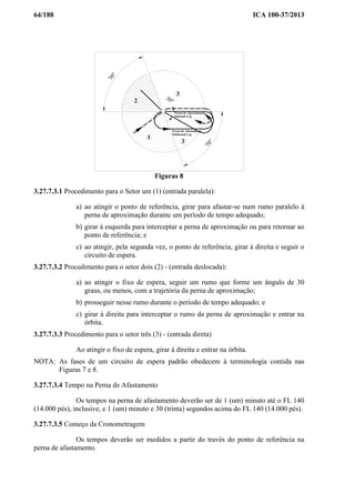 64/188 ICA 100-37/2013
30°
70°
1
70°
3
Perna de Aproximação
Inbound Leg
Perna de Afastamento
Outbound Leg
3
2
Figuras 8
3.27.7.3.1 Procedimento para o Setor um (1) (entrada paralela):
a) ao atingir o ponto de referência, girar para afastar-se num rumo paralelo à
perna de aproximação durante um período de tempo adequado;
b) girar à esquerda para interceptar a perna de aproximação ou para retornar ao
ponto de referência; e
c) ao atingir, pela segunda vez, o ponto de referência, girar à direita e seguir o
circuito de espera.
3.27.7.3.2 Procedimento para o setor dois (2) - (entrada deslocada):
a) ao atingir o fixo de espera, seguir um rumo que forme um ângulo de 30
graus, ou menos, com a trajetória da perna de aproximação;
b) prosseguir nesse rumo durante o período de tempo adequado; e
c) girar à direita para interceptar o rumo da perna de aproximação e entrar na
órbita.
3.27.7.3.3 Procedimento para o setor três (3) - (entrada direta)
Ao atingir o fixo de espera, girar à direita e entrar na órbita.
NOTA: As fases de um circuito de espera padrão obedecem à terminologia contida nas
Figuras 7 e 8.
3.27.7.3.4 Tempo na Perna de Afastamento
Os tempos na perna de afastamento deverão ser de 1 (um) minuto até o FL 140
(14.000 pés), inclusive, e 1 (um) minuto e 30 (trinta) segundos acima do FL 140 (14.000 pés).
3.27.7.3.5 Começo da Cronometragem
Os tempos deverão ser medidos a partir do través do ponto de referência na
perna de afastamento.
 