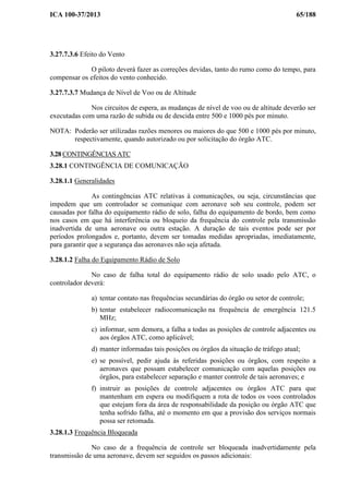 ICA 100-37/2013 65/188
3.27.7.3.6 Efeito do Vento
O piloto deverá fazer as correções devidas, tanto do rumo como do tempo, para
compensar os efeitos do vento conhecido.
3.27.7.3.7 Mudança de Nível de Voo ou de Altitude
Nos circuitos de espera, as mudanças de nível de voo ou de altitude deverão ser
executadas com uma razão de subida ou de descida entre 500 e 1000 pés por minuto.
NOTA: Poderão ser utilizadas razões menores ou maiores do que 500 e 1000 pés por minuto,
respectivamente, quando autorizado ou por solicitação do órgão ATC.
3.28 CONTINGÊNCIAS ATC
3.28.1 CONTINGÊNCIA DE COMUNICAÇÃO
3.28.1.1 Generalidades
As contingências ATC relativas à comunicações, ou seja, circunstâncias que
impedem que um controlador se comunique com aeronave sob seu controle, podem ser
causadas por falha do equipamento rádio de solo, falha do equipamento de bordo, bem como
nos casos em que há interferência ou bloqueio da frequência do controle pela transmissão
inadvertida de uma aeronave ou outra estação. A duração de tais eventos pode ser por
períodos prolongados e, portanto, devem ser tomadas medidas apropriadas, imediatamente,
para garantir que a segurança das aeronaves não seja afetada.
3.28.1.2 Falha do Equipamento Rádio de Solo
No caso de falha total do equipamento rádio de solo usado pelo ATC, o
controlador deverá:
a) tentar contato nas frequências secundárias do órgão ou setor de controle;
b) tentar estabelecer radiocomunicação na frequência de emergência 121.5
MHz;
c) informar, sem demora, a falha a todas as posições de controle adjacentes ou
aos órgãos ATC, como aplicável;
d) manter informadas tais posições ou órgãos da situação de tráfego atual;
e) se possível, pedir ajuda às referidas posições ou órgãos, com respeito a
aeronaves que possam estabelecer comunicação com aquelas posições ou
órgãos, para estabelecer separação e manter controle de tais aeronaves; e
f) instruir as posições de controle adjacentes ou órgãos ATC para que
mantenham em espera ou modifiquem a rota de todos os voos controlados
que estejam fora da área de responsabilidade da posição ou órgão ATC que
tenha sofrido falha, até o momento em que a provisão dos serviços normais
possa ser retomada.
3.28.1.3 Frequência Bloqueada
No caso de a frequência de controle ser bloqueada inadvertidamente pela
transmissão de uma aeronave, devem ser seguidos os passos adicionais:
 