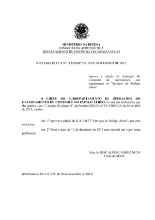 MINISTÉRIO DA DEFESA
COMANDO DA AERONÁUTICA
DEPARTAMENTO DE CONTROLE DO ESPAÇO AÉREO
PORTARIA DECEA No
113/SDOP, DE 18 DE NOVEMBRO DE 2013.
Aprova a edição da Instrução do
Comando da Aeronáutica que
regulamenta os “Serviços de Tráfego
Aéreo”.
O CHEFE DO SUBDEPARTAMENTO DE OPERAÇÕES DO
DEPARTAMENTO DE CONTROLE DO ESPAÇO AÉREO, no uso das atribuições que
lhe confere o art. 1o
, inciso III, alínea “f”, da Portaria DECEA no
39-T/DGCEA, de 16 de abril
de 2013, resolve:
Art. 1o
Aprovar a edição da ICA 100-37 "Serviços de Tráfego Aéreo", que com
esta baixa.
Art. 2o
Fixar a data de 12 de dezembro de 2013 para entrada em vigor desta
publicação.
Brig Ar JOSÉ ALVES CANDEZ NETO
Chefe do SDOP
(Publicada no BCA no
228, de 28 de novembro de 2013)
 