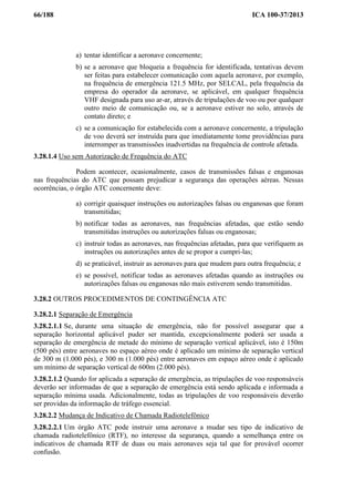 66/188 ICA 100-37/2013
a) tentar identificar a aeronave concernente;
b) se a aeronave que bloqueia a frequência for identificada, tentativas devem
ser feitas para estabelecer comunicação com aquela aeronave, por exemplo,
na frequência de emergência 121.5 MHz, por SELCAL, pela frequência da
empresa do operador da aeronave, se aplicável, em qualquer frequência
VHF designada para uso ar-ar, através de tripulações de voo ou por qualquer
outro meio de comunicação ou, se a aeronave estiver no solo, através de
contato direto; e
c) se a comunicação for estabelecida com a aeronave concernente, a tripulação
de voo deverá ser instruída para que imediatamente tome providências para
interromper as transmissões inadvertidas na frequência de controle afetada.
3.28.1.4 Uso sem Autorização de Frequência do ATC
Podem acontecer, ocasionalmente, casos de transmissões falsas e enganosas
nas frequências do ATC que possam prejudicar a segurança das operações aéreas. Nessas
ocorrências, o órgão ATC concernente deve:
a) corrigir quaisquer instruções ou autorizações falsas ou enganosas que foram
transmitidas;
b) notificar todas as aeronaves, nas frequências afetadas, que estão sendo
transmitidas instruções ou autorizações falsas ou enganosas;
c) instruir todas as aeronaves, nas frequências afetadas, para que verifiquem as
instruções ou autorizações antes de se propor a cumpri-las;
d) se praticável, instruir as aeronaves para que mudem para outra frequência; e
e) se possível, notificar todas as aeronaves afetadas quando as instruções ou
autorizações falsas ou enganosas não mais estiverem sendo transmitidas.
3.28.2 OUTROS PROCEDIMENTOS DE CONTINGÊNCIA ATC
3.28.2.1 Separação de Emergência
3.28.2.1.1 Se, durante uma situação de emergência, não for possível assegurar que a
separação horizontal aplicável puder ser mantida, excepcionalmente poderá ser usada a
separação de emergência de metade do mínimo de separação vertical aplicável, isto é 150m
(500 pés) entre aeronaves no espaço aéreo onde é aplicado um mínimo de separação vertical
de 300 m (1.000 pés), e 300 m (1.000 pés) entre aeronaves em espaço aéreo onde é aplicado
um mínimo de separação vertical de 600m (2.000 pés).
3.28.2.1.2 Quando for aplicada a separação de emergência, as tripulações de voo responsáveis
deverão ser informadas de que a separação de emergência está sendo aplicada e informada a
separação mínima usada. Adicionalmente, todas as tripulações de voo responsáveis deverão
ser providas da informação de tráfego essencial.
3.28.2.2 Mudança de Indicativo de Chamada Radiotelefônico
3.28.2.2.1 Um órgão ATC pode instruir uma aeronave a mudar seu tipo de indicativo de
chamada radiotelefônico (RTF), no interesse da segurança, quando a semelhança entre os
indicativos de chamada RTF de duas ou mais aeronaves seja tal que for provável ocorrer
confusão.
 