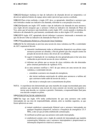 ICA 100-37/2013 67/188
3.28.2.2.2 Qualquer mudança no tipo de indicativo de chamada deverá ser temporária e só
deverá ser aplicável dentro do espaço aéreo onde é provável que ocorra a confusão.
3.28.2.2.3 Para evitar confusão, o órgão ATC deve, se apropriado, identificar a aeronave que
será instruída a mudar seu indicativo de chamada, referindo-se a sua posição e/ou nível.
3.28.2.2.4 Quando um órgão ATC mudar o tipo de indicativo de chamada de uma aeronave,
esse órgão deverá assegurar que a aeronave voltará ao indicativo de chamada do Plano de
Voo, antes que tal aeronave seja transferida a outro órgão ATC, exceto quando a mudança do
indicativo de chamada for, previamente, coordenado entre os dois órgãos ATC envolvidos.
3.28.2.2.5 O órgão ATC apropriado deverá informar à aeronave interessada o momento em
que ela deverá voltar ao indicativo de chamada do Plano de Voo.
3.28.2.3 Procedimentos Relativos a Nuvem de Cinza Vulcânica
3.28.2.3.1 Se for informada ou prevista uma nuvem de cinza vulcânica na FIR, o controlador
do ACC responsável deverá:
a) transmitir imediatamente todas as informações disponíveis aos pilotos cujas
aeronaves possam ser afetadas, a fim de garantir que elas estejam cientes da
posição da nuvem de cinza e dos níveis de voo afetados;
b) sugerir à tripulação de voo mudança da rota apropriada para evitar uma área
conhecida ou prevista de nuvens de cinza vulcânica;
c) informar aos pilotos que as nuvens de cinza vulcânica não são detectadas
pelos sistemas pertinentes de vigilância ATS;
d) se uma aeronave notificar o ACC de que entrou em uma nuvem de cinza
vulcânica, o controlador deverá:
- considerar a aeronave em situação de emergência;
- não iniciar nenhuma autorização de subida para aeronaves a turbina até
que a aeronave tenha saído da nuvem de cinza; e
- não iniciar a vetoração sem o consentimento do piloto.
NOTA: A experiência tem demonstrado que uma manobra de escape recomendada para uma
aeronave que encontrou uma nuvem de cinza consiste em inverter sua trajetória e
iniciar uma descida, se o terreno o permitir. Entretanto, a responsabilidade final para
essa decisão compete ao piloto.
3.29 INTERCEPTAÇÃO DE AERONAVES
3.29.1 Tão logo um órgão ATS tenha conhecimento de que uma aeronave está sendo
interceptada em sua área de responsabilidade, adotará, entre as medidas seguintes, as que
forem aplicáveis ao caso:
a) tentará estabelecer comunicação bilateral com a aeronave interceptada em
qualquer frequência disponível, inclusive a frequência de emergência 121.5
MHz, a não ser que já tenha estabelecido comunicação;
b) notificará ao piloto que sua aeronave está sendo interceptada;
c) estabelecerá contato com o órgão de controle de interceptação que mantém
comunicações bilaterais com a aeronave interceptadora e proporcionará as
informações disponíveis relativas à aeronave;
 