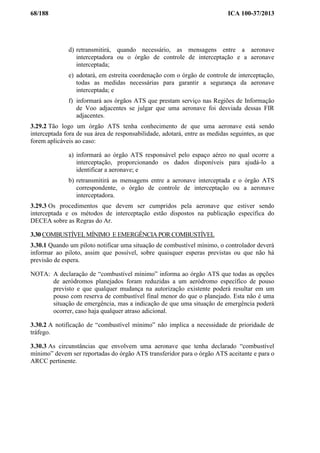 68/188 ICA 100-37/2013
d) retransmitirá, quando necessário, as mensagens entre a aeronave
interceptadora ou o órgão de controle de interceptação e a aeronave
interceptada;
e) adotará, em estreita coordenação com o órgão de controle de interceptação,
todas as medidas necessárias para garantir a segurança da aeronave
interceptada; e
f) informará aos órgãos ATS que prestam serviço nas Regiões de Informação
de Voo adjacentes se julgar que uma aeronave foi desviada dessas FIR
adjacentes.
3.29.2 Tão logo um órgão ATS tenha conhecimento de que uma aeronave está sendo
interceptada fora de sua área de responsabilidade, adotará, entre as medidas seguintes, as que
forem aplicáveis ao caso:
a) informará ao órgão ATS responsável pelo espaço aéreo no qual ocorre a
interceptação, proporcionando os dados disponíveis para ajudá-lo a
identificar a aeronave; e
b) retransmitirá as mensagens entre a aeronave interceptada e o órgão ATS
correspondente, o órgão de controle de interceptação ou a aeronave
interceptadora.
3.29.3 Os procedimentos que devem ser cumpridos pela aeronave que estiver sendo
interceptada e os métodos de interceptação estão dispostos na publicação específica do
DECEA sobre as Regras do Ar.
3.30 COMBUSTÍVELMÍNIMO E EMERGÊNCIA POR COMBUSTÍVEL
3.30.1 Quando um piloto notificar uma situação de combustível mínimo, o controlador deverá
informar ao piloto, assim que possível, sobre quaisquer esperas previstas ou que não há
previsão de espera.
NOTA: A declaração de “combustível mínimo” informa ao órgão ATS que todas as opções
de aeródromos planejados foram reduzidas a um aeródromo específico de pouso
previsto e que qualquer mudança na autorização existente poderá resultar em um
pouso com reserva de combustível final menor do que o planejado. Esta não é uma
situação de emergência, mas a indicação de que uma situação de emergência poderá
ocorrer, caso haja qualquer atraso adicional.
3.30.2 A notificação de “combustível mínimo” não implica a necessidade de prioridade de
tráfego.
3.30.3 As circunstâncias que envolvem uma aeronave que tenha declarado “combustível
mínimo” devem ser reportadas do órgão ATS transferidor para o órgão ATS aceitante e para o
ARCC pertinente.
 
