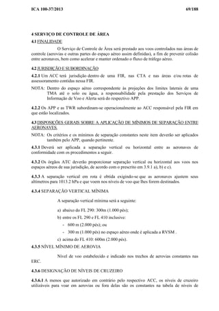 ICA 100-37/2013 69/188
4 SERVIÇO DE CONTROLE DE ÁREA
4.1 FINALIDADE
O Serviço de Controle de Área será prestado aos voos controlados nas áreas de
controle (aerovias e outras partes do espaço aéreo assim definidas), a fim de prevenir colisão
entre aeronaves, bem como acelerar e manter ordenado o fluxo de tráfego aéreo.
4.2 JURISDIÇÃO E SUBORDINAÇÃO
4.2.1 Um ACC terá jurisdição dentro de uma FIR, nas CTA e nas áreas e/ou rotas de
assessoramento contidas nessa FIR.
NOTA: Dentro do espaço aéreo correspondente às projeções dos limites laterais de uma
TMA até o solo ou água, a responsabilidade pela prestação dos Serviços de
Informação de Voo e Alerta será do respectivo APP.
4.2.2 Os APP e as TWR subordinam-se operacionalmente ao ACC responsável pela FIR em
que estão localizados.
4.3 DISPOSIÇÕES GERAIS SOBRE A APLICAÇÃO DE MÍNIMOS DE SEPARAÇÃO ENTRE
AERONAVES.
NOTA: Os critérios e os mínimos de separação constantes neste item deverão ser aplicados
também pelo APP, quando pertinente.
4.3.1 Deverá ser aplicada a separação vertical ou horizontal entre as aeronaves de
conformidade com os procedimentos a seguir.
4.3.2 Os órgãos ATC deverão proporcionar separação vertical ou horizontal aos voos nos
espaços aéreos de sua jurisdição, de acordo com o prescrito em 3.9.1 a), b) e c).
4.3.3 A separação vertical em rota é obtida exigindo-se que as aeronaves ajustem seus
altímetros para 1013.2 hPa e que voem nos níveis de voo que lhes forem destinados.
4.3.4 SEPARAÇÃO VERTICAL MÍNIMA
A separação vertical mínima será a seguinte:
a) abaixo do FL 290: 300m (1.000 pés);
b) entre os FL 290 e FL 410 inclusive:
- 600 m (2.000 pés); ou
- 300 m (1.000 pés) no espaço aéreo onde é aplicada a RVSM .
c) acima do FL 410: 600m (2.000 pés).
4.3.5 NÍVEL MÍNIMO DE AEROVIA
Nível de voo estabelecido e indicado nos trechos de aerovias constantes nas
ERC.
4.3.6 DESIGNAÇÃO DE NÍVEIS DE CRUZEIRO
4.3.6.1 A menos que autorizado em contrário pelo respectivo ACC, os níveis de cruzeiro
utilizáveis para voar em aerovias ou fora delas são os constantes na tabela de níveis de
 