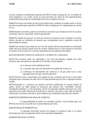 70/188 ICA 100-37/2013
cruzeiro constante na publicação específica do DECEA sobre as Regras do Ar, em função do
rumo magnético a ser voado, exceto os casos previstos nas cartas de rota especificamente
estabelecidos para propiciar continuidade de níveis em algumas aerovias.
4.3.6.2 Em aerovia ou trechos de aerovia de sentido único, poderão ser usados todos os níveis
previstos na publicação específica do DECEA sobre as Regras do Ar, independente do sentido
de voo.
4.3.6.3 Quando necessário, poder-se-á permitir às aeronaves que mudem de nível de cruzeiro
em horário, local ou velocidade vertical especificados.
4.3.6.4 Na medida do possível, os níveis de cruzeiro de aeronaves que se dirigem ao mesmo
destino deverão ser atribuídos de maneira que correspondam com a sequência correta de
aproximação no destino.
4.3.6.5 Uma aeronave que esteja em um nível de cruzeiro deverá normalmente ter prioridade
sobre outra que solicitar aquele nível de cruzeiro. Quando duas ou mais aeronaves estiverem
no mesmo nível de cruzeiro, a aeronave precedente terá normalmente prioridade.
4.3.7 SEPARAÇÃO VERTICAL DURANTE A SUBIDA OU A DESCIDA
4.3.7.1 Uma aeronave pode ser autorizada a um nível previamente ocupado por outra
aeronave, após esta última ter reportado tê-lo liberado, exceto quando:
a) se sabe que existe turbulência forte;
b) a aeronave mais alta está efetuando uma subida de cruzeiro; ou
c) a diferença de desempenho das aeronaves é tal que pode levar a uma
separação menor do que a mínima aplicável.
4.3.7.1.1 Nesses casos a autorização será negada até que a aeronave que livrou o nível tenha
notificado que se encontra em outro nível ou esteja passando por ele com a separação mínima
exigida.
4.3.7.1.2 Quando as aeronaves em questão estiverem estabilizadas no mesmo padrão de
espera, deverá ser dada atenção às aeronaves que descem com velocidades verticais
notadamente distintas e, se for necessário, devem ser aplicadas medidas adicionais tais como
especificar uma razão máxima de descida para a aeronave mais alta e uma razão de descida
mínima para a aeronave mais baixa, para assegurar que a separação requerida seja mantida.
4.3.8 NÍVEIS MÍNIMOS IFR FORA DE AEROVIA
É responsabilidade do piloto em comando calcular o nível mínimo para voo
IFR fora de aerovia, de acordo com os procedimentos previstos.
4.3.9 SEPARAÇÃO HORIZONTAL
A separação horizontal consiste em espaçar as aeronaves entre si no plano
horizontal, por meio da separação lateral ou da separação longitudinal.
4.3.10 SEPARAÇÃO LATERAL
 