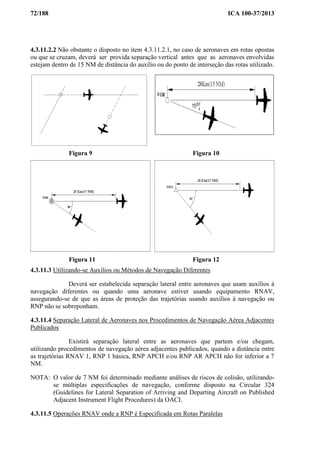 72/188 ICA 100-37/2013
4.3.11.2.2 Não obstante o disposto no item 4.3.11.2.1, no caso de aeronaves em rotas opostas
ou que se cruzam, deverá ser provida separação vertical antes que as aeronaves envolvidas
estejam dentro de 15 NM de distância do auxílio ou do ponto de interseção das rotas utilizado.
Figura 9 Figura 10
Figura 11 Figura 12
4.3.11.3 Utilizando-se Auxílios ou Métodos de Navegação Diferentes
Deverá ser estabelecida separação lateral entre aeronaves que usam auxílios à
navegação diferentes ou quando uma aeronave estiver usando equipamento RNAV,
assegurando-se de que as áreas de proteção das trajetórias usando auxílios à navegação ou
RNP não se sobreponham.
4.3.11.4 Separação Lateral de Aeronaves nos Procedimentos de Navegação Aérea Adjacentes
Publicados
Existirá separação lateral entre as aeronaves que partem e/ou chegam,
utilizando procedimentos de navegação aérea adjacentes publicados, quando a distância entre
as trajetórias RNAV 1, RNP 1 básica, RNP APCH e/ou RNP AR APCH não for inferior a 7
NM.
NOTA: O valor de 7 NM foi determinado mediante análises de riscos de colisão, utilizando-
se múltiplas especificações de navegação, conforme disposto na Circular 324
(Guidelines for Lateral Separation of Arriving and Departing Aircraft on Published
Adjacent Instrument Flight Procedures) da OACI.
4.3.11.5 Operações RNAV onde a RNP é Especificada em Rotas Paralelas
 