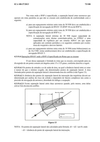 ICA 100-37/2013 73/188
Nas rotas onde a RNP é especificada, a separação lateral entre aeronaves que
operam em rotas paralelas ou que não se cruzam será estabelecida de conformidade com o
seguinte:
a) para um espaçamento mínimo entre rotas de 50 NM deve ser estabelecida a
especificação de navegação de RNAV 10 (RNP 10) ou de RNP 4;
b) para um espaçamento mínimo entre rotas de 30 NM deve ser estabelecida a
especificação de navegação de RNP 4; e
NOTA: A separação lateral mínima de 30 NM requer capacidade de
comunicações orais diretas controlador-piloto ou CPDLC e uma
capacidade de vigilância por um sistema ADS-C em que sejam
aplicados um contrato periódico e os seguintes contratos por evento:
troca de waypoint e desvios laterais.
c) para um espaçamento mínimo entre rotas de 18 NM (rotas bidirecionais) ou
de 16,5 NM (rotas unidirecionais) deve ser estabelecida a especificação de
navegação RNAV 5.
4.3.11.6 Operações RNAV onde a RNP é Especificada em Rotas que se cruzam
O uso dessa separação é limitada às rotas que se cruzam, convergindo para ou
divergindo de um ponto comum em ângulos entre 15 e 135 graus, conforme descrito a seguir.
4.3.11.6.1 Os pontos de entrada e os de saída da área, na qual a distância lateral entre as rotas
é menor do que o mínimo exigido, são denominados pontos de separação lateral. A área
limitada pelos pontos de separação lateral é denominada área de conflito (vide Figura 13).
4.3.11.6.2 A distância dos pontos de separação lateral da interseção das trajetórias deverá ser
determinada por análise do risco de colisão e dependerá de fatores complexos tais como a
precisão de navegação da aeronave, densidade de tráfego e ocupação.
4.3.11.6.2.1 Existe separação lateral entre duas aeronaves quando, pelo menos, uma delas
estiver fora da área de conflito.
Figura 13
NOTA: Os pontos de separação lateral são calculados pela fórmula: d1 = d2 / sen Ɵ, onde:
- d1 = distância do ponto de separação lateral da interseção;
 
