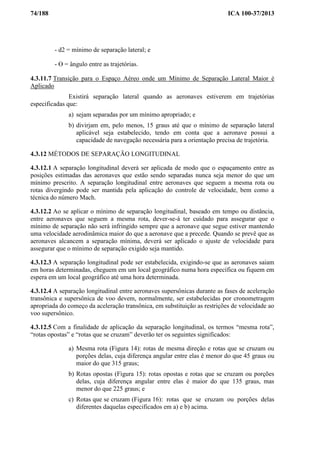 74/188 ICA 100-37/2013
- d2 = mínimo de separação lateral; e
- Ɵ = ângulo entre as trajetórias.
4.3.11.7 Transição para o Espaço Aéreo onde um Mínimo de Separação Lateral Maior é
Aplicado
Existirá separação lateral quando as aeronaves estiverem em trajetórias
especificadas que:
a) sejam separadas por um mínimo apropriado; e
b) divirjam em, pelo menos, 15 graus até que o mínimo de separação lateral
aplicável seja estabelecido, tendo em conta que a aeronave possui a
capacidade de navegação necessária para a orientação precisa de trajetória.
4.3.12 MÉTODOS DE SEPARAÇÃO LONGITUDINAL
4.3.12.1 A separação longitudinal deverá ser aplicada de modo que o espaçamento entre as
posições estimadas das aeronaves que estão sendo separadas nunca seja menor do que um
mínimo prescrito. A separação longitudinal entre aeronaves que seguem a mesma rota ou
rotas divergindo pode ser mantida pela aplicação do controle de velocidade, bem como a
técnica do número Mach.
4.3.12.2 Ao se aplicar o mínimo de separação longitudinal, baseado em tempo ou distância,
entre aeronaves que seguem a mesma rota, dever-se-á ter cuidado para assegurar que o
mínimo de separação não será infringido sempre que a aeronave que segue estiver mantendo
uma velocidade aerodinâmica maior do que a aeronave que a precede. Quando se prevê que as
aeronaves alcancem a separação mínima, deverá ser aplicado o ajuste de velocidade para
assegurar que o mínimo de separação exigido seja mantido.
4.3.12.3 A separação longitudinal pode ser estabelecida, exigindo-se que as aeronaves saiam
em horas determinadas, cheguem em um local geográfico numa hora específica ou fiquem em
espera em um local geográfico até uma hora determinada.
4.3.12.4 A separação longitudinal entre aeronaves supersônicas durante as fases de aceleração
transônica e supersônica de voo devem, normalmente, ser estabelecidas por cronometragem
apropriada do começo da aceleração transônica, em substituição as restrições de velocidade ao
voo supersônico.
4.3.12.5 Com a finalidade de aplicação da separação longitudinal, os termos “mesma rota”,
“rotas opostas” e “rotas que se cruzam” deverão ter os seguintes significados:
a) Mesma rota (Figura 14): rotas de mesma direção e rotas que se cruzam ou
porções delas, cuja diferença angular entre elas é menor do que 45 graus ou
maior do que 315 graus;
b) Rotas opostas (Figura 15): rotas opostas e rotas que se cruzam ou porções
delas, cuja diferença angular entre elas é maior do que 135 graus, mas
menor do que 225 graus; e
c) Rotas que se cruzam (Figura 16): rotas que se cruzam ou porções delas
diferentes daquelas especificados em a) e b) acima.
 