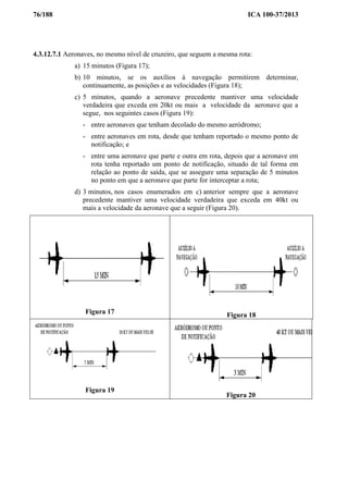 76/188 ICA 100-37/2013
4.3.12.7.1 Aeronaves, no mesmo nível de cruzeiro, que seguem a mesma rota:
a) 15 minutos (Figura 17);
b) 10 minutos, se os auxílios à navegação permitirem determinar,
continuamente, as posições e as velocidades (Figura 18);
c) 5 minutos, quando a aeronave precedente mantiver uma velocidade
verdadeira que exceda em 20kt ou mais a velocidade da aeronave que a
segue, nos seguintes casos (Figura 19):
- entre aeronaves que tenham decolado do mesmo aeródromo;
- entre aeronaves em rota, desde que tenham reportado o mesmo ponto de
notificação; e
- entre uma aeronave que parte e outra em rota, depois que a aeronave em
rota tenha reportado um ponto de notificação, situado de tal forma em
relação ao ponto de saída, que se assegure uma separação de 5 minutos
no ponto em que a aeronave que parte for interceptar a rota;
d) 3 minutos, nos casos enumerados em c) anterior sempre que a aeronave
precedente mantiver uma velocidade verdadeira que exceda em 40kt ou
mais a velocidade da aeronave que a seguir (Figura 20).
Figura 17 Figura 18
Figura 19
Figura 20
 