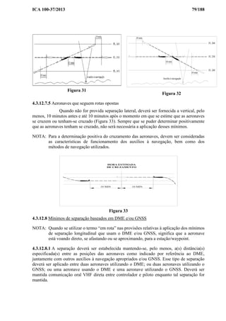 ICA 100-37/2013 79/188
Figura 31
10 min
10 min
10 min
FL 260
FL 250
FL 240
Auxílio à navegação
Figura 32
4.3.12.7.5 Aeronaves que seguem rotas opostas
Quando não for provida separação lateral, deverá ser fornecida a vertical, pelo
menos, 10 minutos antes e até 10 minutos após o momento em que se estime que as aeronaves
se cruzem ou tenham-se cruzado (Figura 33). Sempre que se puder determinar positivamente
que as aeronaves tenham se cruzado, não será necessária a aplicação desses mínimos.
NOTA: Para a determinação positiva do cruzamento das aeronaves, devem ser consideradas
as características de funcionamento dos auxílios à navegação, bem como dos
métodos de navegação utilizados.
10 MIN 10 MIN
HORA ESTIMADA
DE CRUZAMENTO
Figura 33
4.3.12.8 Mínimos de separação baseados em DME e/ou GNSS
NOTA: Quando se utilizar o termo “em rota” nas provisões relativas à aplicação dos mínimos
de separação longitudinal que usam o DME e/ou GNSS, significa que a aeronave
está voando direto, se afastando ou se aproximando, para a estação/waypoint.
4.3.12.8.1 A separação deverá ser estabelecida mantendo-se, pelo menos, a(s) distância(s)
especificada(s) entre as posições das aeronaves como indicado por referência ao DME,
juntamente com outros auxílios à navegação apropriados e/ou GNSS. Esse tipo de separação
deverá ser aplicado entre duas aeronaves utilizando o DME; ou duas aeronaves utilizando o
GNSS; ou uma aeronave usando o DME e uma aeronave utilizando o GNSS. Deverá ser
mantida comunicação oral VHF direta entre controlador e piloto enquanto tal separação for
mantida.
 