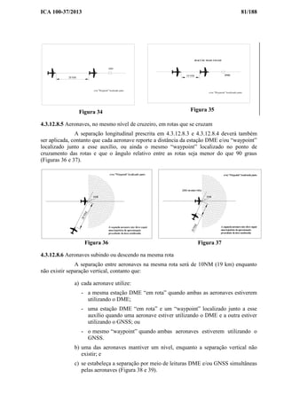 ICA 100-37/2013 81/188
DME
20 NM
e/ou "Waypoint" localizado junto.
Figura 34
DME
20 KT OU MAIS VELOZ
10 NM
e/ou "Waypoint" localizado junto
Figura 35
4.3.12.8.5 Aeronaves, no mesmo nível de cruzeiro, em rotas que se cruzam
A separação longitudinal prescrita em 4.3.12.8.3 e 4.3.12.8.4 deverá também
ser aplicada, contanto que cada aeronave reporte a distância da estação DME e/ou “waypoint”
localizado junto a esse auxílio, ou ainda o mesmo “waypoint” localizado no ponto de
cruzamento das rotas e que o ângulo relativo entre as rotas seja menor do que 90 graus
(Figuras 36 e 37).
Figura 36 Figura 37
4.3.12.8.6 Aeronaves subindo ou descendo na mesma rota
A separação entre aeronaves na mesma rota será de 10NM (19 km) enquanto
não existir separação vertical, contanto que:
a) cada aeronave utilize:
- a mesma estação DME “em rota” quando ambas as aeronaves estiverem
utilizando o DME;
- uma estação DME “em rota” e um “waypoint” localizado junto a esse
auxílio quando uma aeronave estiver utilizando o DME e a outra estiver
utilizando o GNSS; ou
- o mesmo “waypoint” quando ambas aeronaves estiverem utilizando o
GNSS.
b) uma das aeronaves mantiver um nível, enquanto a separação vertical não
existir; e
c) se estabeleça a separação por meio de leituras DME e/ou GNSS simultâneas
pelas aeronaves (Figura 38 e 39).
 