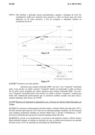 82/188 ICA 100-37/2013
NOTA: Para facilitar a aplicação desses procedimentos, quando a mudança de nível for
considerável, poder-se-á autorizar uma aeronave a subir ou descer para um nível
adjacente ao da outra aeronave, a fim de assegurar a separação mínima no
cruzamento do nível.
10 NM
10NM
FL 260
FL 250
FL 240
DME "em rota"
10NM
e/ou "Waypoint" localizado junto.
Figura 38
10 NM
10 NM
10 NM
FL 260
FL 250
FL 240
DME "em rota"
e/ou "Waypoint" localizado junto.
Figura 39
4.3.12.8.7 Aeronaves em rotas opostas
Aeronaves que estejam utilizando DME “em rota” e/ou “waypoint” localizado
junto a esse auxílio, ou ainda o mesmo “waypoint” podem ser autorizadas a subir ou descer
até ou pelos níveis ocupados por outras aeronaves que estejam utilizando DME “em rota”
e/ou “waypoint” localizado junto a esse auxílio, ou, ainda, o mesmo “waypoint”, contanto que
tenha sido estabelecido positivamente que as aeronaves tenham cruzado uma pela outra e
estejam separadas, pelo menos, de 10 NM.
4.3.12.9 Mínimos de Separação Longitudinal com a Técnica do Número Mach Baseados em
Tempo
4.3.12.9.1 As aeronaves turborreatoras deverão manter o número Mach aprovado pelo ATC e
deverão solicitar aprovação do ATC antes de ser efetuada qualquer mudança. Se for essencial
uma mudança temporária imediata no número Mach (isto é, devido à turbulência), o ATC
deverá ser notificado tão logo possível que tal mudança tenha sido feita.
4.3.12.9.2 Se, devido a sua performance, as aeronaves não puderem manter o último número
Mach atribuído durante as subidas ou descidas em rota, os pilotos das aeronaves em questão
deverão avisar o ATC no momento de solicitação da subida/descida.
 