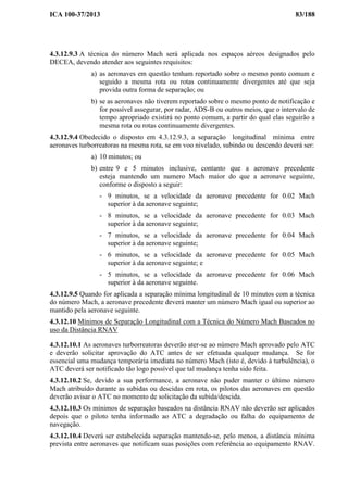 ICA 100-37/2013 83/188
4.3.12.9.3 A técnica do número Mach será aplicada nos espaços aéreos designados pelo
DECEA, devendo atender aos seguintes requisitos:
a) as aeronaves em questão tenham reportado sobre o mesmo ponto comum e
seguido a mesma rota ou rotas continuamente divergentes até que seja
provida outra forma de separação; ou
b) se as aeronaves não tiverem reportado sobre o mesmo ponto de notificação e
for possível assegurar, por radar, ADS-B ou outros meios, que o intervalo de
tempo apropriado existirá no ponto comum, a partir do qual elas seguirão a
mesma rota ou rotas continuamente divergentes.
4.3.12.9.4 Obedecido o disposto em 4.3.12.9.3, a separação longitudinal mínima entre
aeronaves turborreatoras na mesma rota, se em voo nivelado, subindo ou descendo deverá ser:
a) 10 minutos; ou
b) entre 9 e 5 minutos inclusive, contanto que a aeronave precedente
esteja mantendo um numero Mach maior do que a aeronave seguinte,
conforme o disposto a seguir:
- 9 minutos, se a velocidade da aeronave precedente for 0.02 Mach
superior à da aeronave seguinte;
- 8 minutos, se a velocidade da aeronave precedente for 0.03 Mach
superior à da aeronave seguinte;
- 7 minutos, se a velocidade da aeronave precedente for 0.04 Mach
superior à da aeronave seguinte;
- 6 minutos, se a velocidade da aeronave precedente for 0.05 Mach
superior à da aeronave seguinte; e
- 5 minutos, se a velocidade da aeronave precedente for 0.06 Mach
superior à da aeronave seguinte.
4.3.12.9.5 Quando for aplicada a separação mínima longitudinal de 10 minutos com a técnica
do número Mach, a aeronave precedente deverá manter um número Mach igual ou superior ao
mantido pela aeronave seguinte.
4.3.12.10 Mínimos de Separação Longitudinal com a Técnica do Número Mach Baseados no
uso da Distância RNAV
4.3.12.10.1 As aeronaves turborreatoras deverão ater-se ao número Mach aprovado pelo ATC
e deverão solicitar aprovação do ATC antes de ser efetuada qualquer mudança. Se for
essencial uma mudança temporária imediata no número Mach (isto é, devido à turbulência), o
ATC deverá ser notificado tão logo possível que tal mudança tenha sido feita.
4.3.12.10.2 Se, devido a sua performance, a aeronave não puder manter o último número
Mach atribuído durante as subidas ou descidas em rota, os pilotos das aeronaves em questão
deverão avisar o ATC no momento de solicitação da subida/descida.
4.3.12.10.3 Os mínimos de separação baseados na distância RNAV não deverão ser aplicados
depois que o piloto tenha informado ao ATC a degradação ou falha do equipamento de
navegação.
4.3.12.10.4 Deverá ser estabelecida separação mantendo-se, pelo menos, a distância mínima
prevista entre aeronaves que notificam suas posições com referência ao equipamento RNAV.
 