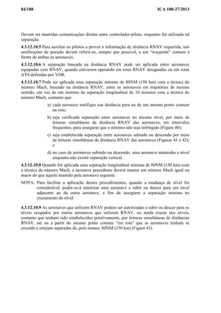 84/188 ICA 100-37/2013
Devem ser mantidas comunicações diretas entre controlador-piloto, enquanto for utilizada tal
separação.
4.3.12.10.5 Para auxiliar os pilotos a prover a informação de distância RNAV requerida, tais
notificações de posição devem referir-se, sempre que possível, a um “waypoint” comum à
frente de ambas as aeronaves.
4.3.12.10.6 A separação baseada na distância RNAV pode ser aplicada entre aeronaves
equipadas com RNAV, quando estiverem operando em rotas RNAV designadas ou em rotas
ATS definidas por VOR.
4.3.12.10.7 Pode ser aplicada uma separação mínima de 80NM (150 km) com a técnica do
número Mach, baseado na distância RNAV, entre as aeronaves em trajetórias de mesmo
sentido, em vez de um mínimo de separação longitudinal de 10 minutos com a técnica do
número Mach, contanto que:
a) cada aeronave notifique sua distância para ou de um mesmo ponto comum
na rota;
b) seja verificada separação entre aeronaves no mesmo nível, por meio de
leituras simultâneas da distância RNAV das aeronaves, em intervalos
frequentes, para assegurar que o mínimo não seja infringido (Figura 40);
c) seja estabelecida separação entre aeronaves subindo ou descendo por meio
de leituras simultâneas da distância RNAV das aeronaves (Figuras 41 e 42);
e
d) no caso de aeronaves subindo ou descendo, uma aeronave mantenha o nível
enquanto não existir separação vertical.
4.3.12.10.8 Quando for aplicada uma separação longitudinal mínima de 80NM (150 km) com
a técnica do número Mach, a aeronave precedente deverá manter um número Mach igual ou
maior do que aquele mantido pela aeronave seguinte.
NOTA: Para facilitar a aplicação desses procedimentos, quando a mudança de nível for
considerável, poder-se-á autorizar uma aeronave a subir ou descer para um nível
adjacente ao da outra aeronave, a fim de assegurar a separação mínima no
cruzamento do nível.
4.3.12.10.9 As aeronaves que utilizem RNAV podem ser autorizadas a subir ou descer para os
níveis ocupados por outras aeronaves que utilizem RNAV, ou ainda cruzar tais níveis,
contanto que tenham sido estabelecidos positivamente, por leituras simultâneas de distâncias
RNAV, até ou a partir do mesmo ponto comum “em rota” que as aeronaves tenham se
cruzado e estejam separadas de, pelo menos, 80NM (150 km) (Figura 43).
 