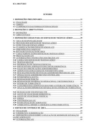ICA 100-37/2013
SUMÁRIO
1 DISPOSIÇÕES PRELIMINARES ...................................................................................11
1.1 FINALIDADE ...................................................................................................................11
1.2 ÂMBITO............................................................................................................................11
1.3 CUMPRIMENTO DAS NORMAS INTERNACIONAIS.................................................11
2 DEFINIÇÕES E ABREVIATURAS.................................................................................12
2.1 DEFINIÇÕES....................................................................................................................12
2.2 ABREVIATURAS ............................................................................................................36
3 DISPOSIÇÕES GERAIS PARA OS SERVIÇOS DE TRÁFEGO AÉREO ................39
3.1 ÁREA DE RESPONSABILIDADE ..................................................................................39
3.2 PROVISÃO DOS SERVIÇOS DE TRÁFEGO AÉREO...................................................39
3.3 ESTRUTURA DO ESPAÇO AÉREO...............................................................................39
3.4 CLASSIFICAÇÃO DOS ESPAÇOS AÉREOS ATS ........................................................40
3.5 DIMENSÕES DAS AEROVIAS.......................................................................................41
3.6 ROTAS DE NAVEGAÇÃO DE ÁREA ............................................................................42
3.7 CARACTERÍSTICAS DOS SERVIÇOS DE TRÁFEGO AÉREO...................................42
3.8 PRESTAÇÃO DO ATS.....................................................................................................43
3.9 AUTORIZAÇÕES E INSTRUÇÕES DOS ÓRGÃOS ATC .............................................43
3.10 A HORA NOS SERVIÇOS DE TRÁFEGO AÉREO......................................................45
3.11 TRÁFEGO MILITAR .....................................................................................................46
3.12 INFORMAÇÃO DE TRÁFEGO ESSENCIAL...............................................................46
3.13 SERVIÇOS PARA AERONAVES EM CASO DE EMERGÊNCIA ..............................47
3.14 FALHA DE COMUNICAÇÕES AEROTERRESTRES.................................................48
3.15 AERONAVES EXTRAVIADAS OU NÃO IDENTIFICADAS.....................................49
3.16 DESCIDA POR INSTRUMENTOS EM AERÓDROMO PROVIDO DE AFIS ............50
3.17 OPERAÇÃO EM AERÓDROMO NÃO CONTROLADO.............................................51
3.18 INTERFERÊNCIA ILÍCITA...........................................................................................52
3.19 MENSAGEM DE POSIÇÃO ..........................................................................................53
3.20 MENSAGEM DE INFORMAÇÃO OPERACIONAL E METEOROLÓGICA .............54
3.21 ESTEIRA DE TURBULÊNCIA......................................................................................54
3.22 CATEGORIAS DAS AERONAVES SEGUNDO A ESTEIRA DE TURBULÊNCIA ..54
3.23 APLICAÇÃO DOS MÍNIMOS DE SEPARAÇÃO DA ESTEIRA DE TURBULÊNCIA .
.............................................................................................................................................55
3.24 MUDANÇAS DE VOO IFR PARA VFR........................................................................58
3.25 AJUSTE DE VELOCIDADE HORIZONTAL................................................................59
3.26 AJUSTE DE VELOCIDADE VERTICAL......................................................................60
3.27 ESPERA ..........................................................................................................................62
3.28 CONTINGÊNCIAS ATC ................................................................................................65
3.29 INTERCEPTAÇÃO DE AERONAVES .........................................................................67
3.30 COMBUSTÍVEL MÍNIMO E EMERGÊNCIA POR COMBUSTÍVEL........................68
4 SERVIÇO DE CONTROLE DE ÁREA...........................................................................69
4.1 FINALIDADE ...................................................................................................................69
4.2 JURISDIÇÃO E SUBORDINAÇÃO ................................................................................69
4.3 DISPOSIÇÕES GERAIS SOBRE A APLICAÇÃO DE MÍNIMOS DE SEPARAÇÃO
ENTRE AERONAVES. ...........................................................................................................69
4.4 AUTORIZAÇÕES ATC....................................................................................................89
 