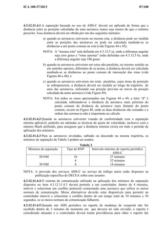 ICA 100-37/2013 87/188
4.3.12.11.4.1 A separação baseada no uso de ADS-C deverá ser aplicada de forma que a
distância entre as posições calculadas de uma aeronave nunca seja menor do que o mínimo
prescrito. Essa distância deverá ser obtida por um dos seguintes métodos:
a) quando as aeronaves estiverem na mesma rota, a distância pode ser medida
entre as posições das aeronaves ou pode ser calculada medindo-se as
distâncias a um ponto comum na rota (vide Figuras 44 e 45);
NOTA: A “mesma rota” está definida em 4.3.12.5 a), onde a diferença angular
seja zero graus e “rotas opostas” estão definidas em 4.3.12.5 b), onde
a diferença angular seja 180 graus.
b) quando as aeronaves estiverem em rotas não paralelas, no mesmo sentido ou
em sentidos opostos, diferentes de a) acima, a distância deverá ser calculada
medindo-se as distâncias ao ponto comum de interseção das rotas (vide
Figuras 46 a 48); e
c) quando as aeronaves estiverem em rotas paralelas, cujas áreas de proteção
se sobrepuserem, a distância deverá ser medida ao longo da trajetória de
uma das aeronaves, utilizando sua posição prevista no través da posição
calculada da outra aeronave (vide Figura 49).
NOTA: Em todos os casos apresentados nas Figuras 44 a 49, a letra “d” é
calculada subtraindo-se a distância da aeronave mais próxima do
ponto comum da distância da aeronave mais distante do ponto
comum, exceto na Figura 48, onde as duas distâncias são somadas e a
ordem das aeronaves não é importante no cálculo
4.3.12.11.4.2 Quando as aeronaves estiverem voando de conformidade com a separação
mínima aplicável, poderão ser adotadas as técnicas de ajuste de velocidade, inclusive com o
número Mach atribuído, para assegurar que a distância mínima exista em todo o período de
aplicação dos mínimos.
4.3.12.11.4.3 Para as aeronaves niveladas, subindo ou descendo na mesma trajetória, os
mínimos de separação da Tabela 3 podem ser usados.
Tabela 3
Mínimos de separação Tipo de RNP Intervalo máximo de reporte periódico
ADS-C
50 NM
30 NM
10
4
4
27 minutos
32 minutos
14 minutos
NOTA: A provisão dos serviços ADS-C no serviço de tráfego aéreo estão dispostos na
publicação específica do DECEA sobre esse assunto.
4.3.12.11.4.4 O sistema de comunicação utilizado na aplicação dos mínimos de separação
dispostos no item 4.3.12.11.4.3 deverá permitir a um controlador, dentro de 4 minutos,
intervir e solucionar um conflito potencial contactando uma aeronave que utiliza os meios
normais de comunicação. Meios alternativos deverão estar disponíveis para permitir ao
controlador intervir e solucionar o conflito dentro de um tempo total de 10 minutos e 30
segundos, se os meios normais de comunicação falharem.
4.3.12.11.4.5 Quando um ADS periódico ou reporte de mudança de waypoint não for
recebido dentro de 3 minutos do momento em que deveria ter sido enviado, o reporte é
considerado atrasado e o controlador deverá tomar providências para obter o reporte tão
 