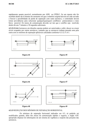 88/188 ICA 100-37/2013
rapidamente quanto possível, normalmente por ADS ou CPDLC. Se um reporte não for
recebido dentro de 6 minutos do momento em que o relatório original deveria ter sido enviado
e houver a possibilidade de perda de separação com outra aeronave, o controlador deverá
tomar providências para solucionar qualquer(quaisquer) conflito(s) potencial(ais) o mais
breve possível. Os meios de comunicação deverão ser tais que o conflito seja resolvido
dentro de uns 7 minutos e 30 segundos adicionais.
4.3.12.11.4.6 Aeronaves em direções opostas podem ser autorizadas a subir, descer ou cruzar
níveis ocupados por outras aeronaves, contanto que as aeronaves tenham passado uma pela
outra com os mínimos de separação aplicáveis calculados conforme 4.3.12.11.4.1.
Figura 44 Figura 45
Figura 46 Figura 47
Figura 48 Figura 49
4.3.13 REDUÇÃO DOS MÍNIMOS DE SEPARAÇÃO HORIZONTAL
Os mínimos de separação horizontal indicados em 4.3, só poderão ser
modificados quando, além dos meios de comunicação rápidos e seguros, o órgão ATC
apropriado dispuser de informações de um sistema de vigilância a respeito das posições das
aeronaves.
 