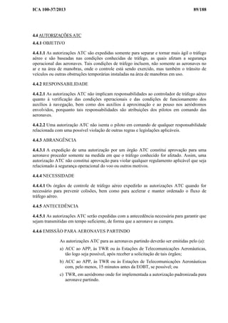 ICA 100-37/2013 89/188
4.4 AUTORIZAÇÕES ATC
4.4.1 OBJETIVO
4.4.1.1 As autorizações ATC são expedidas somente para separar e tornar mais ágil o tráfego
aéreo e são baseadas nas condições conhecidas de tráfego, as quais afetam a segurança
operacional das aeronaves. Tais condições de tráfego incluem, não somente as aeronaves no
ar e na área de manobras, onde o controle está sendo exercido, mas também o trânsito de
veículos ou outras obstruções temporárias instaladas na área de manobras em uso.
4.4.2 RESPONSABILIDADE
4.4.2.1 As autorizações ATC não implicam responsabilidades ao controlador de tráfego aéreo
quanto à verificação das condições operacionais e das condições de funcionamento dos
auxílios à navegação, bem como dos auxílios à aproximação e ao pouso nos aeródromos
envolvidos, porquanto tais responsabilidades são atribuições dos pilotos em comando das
aeronaves.
4.4.2.2 Uma autorização ATC não isenta o piloto em comando de qualquer responsabilidade
relacionada com uma possível violação de outras regras e legislações aplicáveis.
4.4.3 ABRANGÊNCIA
4.4.3.1 A expedição de uma autorização por um órgão ATC constitui aprovação para uma
aeronave proceder somente na medida em que o tráfego conhecido for afetado. Assim, uma
autorização ATC não constitui aprovação para violar qualquer regulamento aplicável que seja
relacionado à segurança operacional do voo ou outros motivos.
4.4.4 NECESSIDADE
4.4.4.1 Os órgãos de controle de tráfego aéreo expedirão as autorizações ATC quando for
necessário para prevenir colisões, bem como para acelerar e manter ordenado o fluxo de
tráfego aéreo.
4.4.5 ANTECEDÊNCIA
4.4.5.1 As autorizações ATC serão expedidas com a antecedência necessária para garantir que
sejam transmitidas em tempo suficiente, de forma que a aeronave as cumpra.
4.4.6 EMISSÃO PARA AERONAVES PARTINDO
As autorizações ATC para as aeronaves partindo deverão ser emitidas pelo (a):
a) ACC ao APP, às TWR ou às Estações de Telecomunicações Aeronáuticas,
tão logo seja possível, após receber a solicitação de tais órgãos;
b) ACC ao APP, às TWR ou às Estações de Telecomunicações Aeronáuticas
com, pelo menos, 15 minutos antes da EOBT, se possível; ou
c) TWR, em aeródromo onde for implementada a autorização padronizada para
aeronave partindo.
 