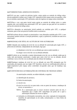 90/188 ICA 100-37/2013
4.4.7 EMISSÃO PARA AERONAVES EM ROTA
4.4.7.1 O voo que, a partir do próximo trecho, esteja sujeito ao controle de tráfego aéreo,
deverá estabelecer contato com o órgão ATC responsável pelo espaço aéreo em questão, a fim
de ser emitida a autorização ATC pertinente, antes do ingresso no espaço aéreo controlado.
4.4.7.2 Para o voo, cuja parte inicial esteja sujeita ao controle de tráfego aéreo e a parte
seguinte não, será emitida uma autorização ATC até o ponto em que para tal voo termine o
serviço de controle de tráfego aéreo.
4.4.7.3 As alterações na autorização inicial poderão ser emitidas pelo ATC, a qualquer
momento, para evitar um possível conflito entre as aeronaves.
4.4.7.4 Os pilotos devem cumprir as autorizações e suas alterações emitidas pelo ATC e, caso
necessitem, podem solicitar a correção pertinente, a qual, se praticável, resultará em uma nova
autorização.
4.4.8 MUDANÇA DE NÍVEL OU ALTITUDE DE VOO AUTORIZADO
4.4.8.1 Quando uma mudança de nível de voo ou altitude for autorizada pelo órgão ATC, o
piloto deverá informar, independente de solicitação, logo que:
a) abandonar o nível de voo ou altitude que estava sendo mantido; e
b) atingir o novo nível de voo ou altitude atribuído.
4.4.8.2 O piloto ao ser instruído a manter determinado nível de voo ou altitude, ainda que já
tenha sido previamente autorizado a mudar para outro nível de voo ou altitude, deverá
confirmar o novo nível de voo ou altitude antes de efetuar tal mudança.
4.4.8.3 Qualquer mudança de nível de voo ou altitude em uma FIR estrangeira que for
autorizada, previamente, por um órgão ATC brasileiro, deverá ser confirmada pelo piloto ao
órgão responsável pelo espaço aéreo controlado em questão antes que tal mudança seja
efetuada.
4.4.9 CONTEÚDO DAS AUTORIZAÇÕES DE CONTROLE DE TRÁFEGO AÉREO
As autorizações conterão, na ordem indicada, o seguinte:
a) identificação da aeronave;
b) limite da autorização;
c) rota de voo;
d) nível ou níveis de voo para toda a rota ou parte da mesma e mudanças de
níveis, se necessário; e
NOTA: Se a autorização para os níveis envolver somente parte da rota, é
importante que o órgão ATC especifique um ponto até o qual a
autorização referente aos níveis se aplica.
e) instruções ou informações necessárias, tais como: operação do transponder,
manobras de aproximação ou de saída, comunicações e a hora limite da
autorização.
 