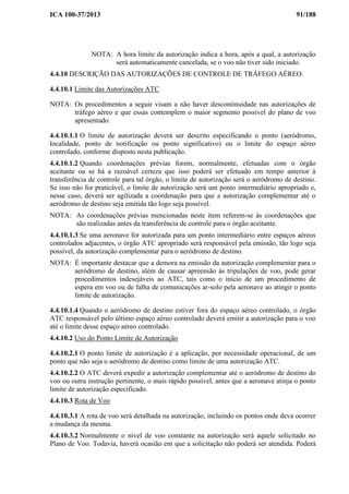 ICA 100-37/2013 91/188
NOTA: A hora limite da autorização indica a hora, após a qual, a autorização
será automaticamente cancelada, se o voo não tiver sido iniciado.
4.4.10 DESCRIÇÃO DAS AUTORIZAÇÕES DE CONTROLE DE TRÁFEGO AÉREO.
4.4.10.1 Limite das Autorizações ATC
NOTA: Os procedimentos a seguir visam a não haver descontinuidade nas autorizações de
tráfego aéreo e que essas contemplem o maior segmento possível do plano de voo
apresentado.
4.4.10.1.1 O limite de autorização deverá ser descrito especificando o ponto (aeródromo,
localidade, ponto de notificação ou ponto significativo) ou o limite do espaço aéreo
controlado, conforme disposto nesta publicação.
4.4.10.1.2 Quando coordenações prévias forem, normalmente, efetuadas com o órgão
aceitante ou se há a razoável certeza que isso poderá ser efetuado em tempo anterior à
transferência de controle para tal órgão, o limite de autorização será o aeródromo de destino.
Se isso não for praticável, o limite de autorização será um ponto intermediário apropriado e,
nesse caso, deverá ser agilizada a coordenação para que a autorização complementar até o
aeródromo de destino seja emitida tão logo seja possível.
NOTA: As coordenações prévias mencionadas neste item referem-se às coordenações que
são realizadas antes da transferência de controle para o órgão aceitante.
4.4.10.1.3 Se uma aeronave for autorizada para um ponto intermediário entre espaços aéreos
controlados adjacentes, o órgão ATC apropriado será responsável pela emissão, tão logo seja
possível, da autorização complementar para o aeródromo de destino.
NOTA: É importante destacar que a demora na emissão da autorização complementar para o
aeródromo de destino, além de causar apreensão às tripulações de voo, pode gerar
procedimentos indesejáveis ao ATC, tais como o início de um procedimento de
espera em voo ou de falha de comunicações ar-solo pela aeronave ao atingir o ponto
limite de autorização.
4.4.10.1.4 Quando o aeródromo de destino estiver fora do espaço aéreo controlado, o órgão
ATC responsável pelo último espaço aéreo controlado deverá emitir a autorização para o voo
até o limite desse espaço aéreo controlado.
4.4.10.2 Uso do Ponto Limite de Autorização
4.4.10.2.1 O ponto limite de autorização é a aplicação, por necessidade operacional, de um
ponto que não seja o aeródromo de destino como limite de uma autorização ATC.
4.4.10.2.2 O ATC deverá expedir a autorização complementar até o aeródromo de destino do
voo ou outra instrução pertinente, o mais rápido possível, antes que a aeronave atinja o ponto
limite de autorização especificado.
4.4.10.3 Rota de Voo
4.4.10.3.1 A rota de voo será detalhada na autorização, incluindo os pontos onde deva ocorrer
a mudança da mesma.
4.4.10.3.2 Normalmente o nível de voo constante na autorização será aquele solicitado no
Plano de Voo. Todavia, haverá ocasião em que a solicitação não poderá ser atendida. Poderá
 