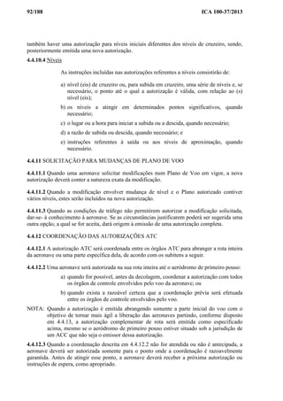 92/188 ICA 100-37/2013
também haver uma autorização para níveis iniciais diferentes dos níveis de cruzeiro, sendo,
posteriormente emitida uma nova autorização.
4.4.10.4 Níveis
As instruções incluídas nas autorizações referentes a níveis consistirão de:
a) nível (eis) de cruzeiro ou, para subida em cruzeiro, uma série de níveis e, se
necessário, o ponto até o qual a autorização é válida, com relação ao (s)
nível (eis);
b) os níveis a atingir em determinados pontos significativos, quando
necessário;
c) o lugar ou a hora para iniciar a subida ou a descida, quando necessário;
d) a razão de subida ou descida, quando necessário; e
e) instruções referentes à saída ou aos níveis de aproximação, quando
necessário.
4.4.11 SOLICITAÇÃO PARA MUDANÇAS DE PLANO DE VOO
4.4.11.1 Quando uma aeronave solicitar modificações num Plano de Voo em vigor, a nova
autorização deverá conter a natureza exata da modificação.
4.4.11.2 Quando a modificação envolver mudança de nível e o Plano autorizado contiver
vários níveis, estes serão incluídos na nova autorização.
4.4.11.3 Quando as condições de tráfego não permitirem autorizar a modificação solicitada,
dar-se- á conhecimento à aeronave. Se as circunstâncias justificarem poderá ser sugerida uma
outra opção, a qual se for aceita, dará origem à emissão de uma autorização completa.
4.4.12 COORDENAÇÃO DAS AUTORIZAÇÕES ATC
4.4.12.1 A autorização ATC será coordenada entre os órgãos ATC para abranger a rota inteira
da aeronave ou uma parte específica dela, de acordo com os subitens a seguir.
4.4.12.2 Uma aeronave será autorizada na sua rota inteira até o aeródromo de primeiro pouso:
a) quando for possível, antes da decolagem, coordenar a autorização com todos
os órgãos de controle envolvidos pelo voo da aeronave; ou
b) quando exista a razoável certeza que a coordenação prévia será efetuada
entre os órgãos de controle envolvidos pelo voo.
NOTA: Quando a autorização é emitida abrangendo somente a parte inicial do voo com o
objetivo de tornar mais ágil a liberação das aeronaves partindo, conforme disposto
em 4.4.13, a autorização complementar de rota será emitida como especificado
acima, mesmo se o aeródromo de primeiro pouso estiver situado sob a jurisdição de
um ACC que não seja o emissor dessa autorização.
4.4.12.3 Quando a coordenação descrita em 4.4.12.2 não for atendida ou não é antecipada, a
aeronave deverá ser autorizada somente para o ponto onde a coordenação é razoavelmente
garantida. Antes de atingir esse ponto, a aeronave deverá receber a próxima autorização ou
instruções de espera, como apropriado.
 