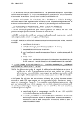 ICA 100-37/2013 93/188
4.4.12.4 Qualquer alteração realizada no Plano de Voo apresentado pelo piloto, expedida por
meio de uma autorização ATC, será registrada na ficha de progressão do voo correspondente
e coordenada, se pertinente, com o órgão responsável pela FIR adjacente.
4.4.12.5 Os procedimentos de coordenação para a transferência e aceitação do tráfego,
realizados entre os ACC adjacentes antes do limite da FIR, asseguram a responsabilidade do
Centro aceitante no tocante aos termos da autorização já expedida pelo Centro transferidor.
4.4.13 AUTORIZAÇÃO PADRONIZADA PARA AERONAVE PARTINDO
4.4.13.1 A autorização padronizada para aeronave partindo será emitida por uma TWR,
podendo abranger apenas o conteúdo necessário ao início do voo.
4.4.13.2 O conteúdo não emitido em uma autorização padronizada para aeronave partindo
será complementado, durante o voo, pelo ACC de origem.
4.4.13.3 A autorização padronizada para aeronave partindo abrangerá, pelo menos, o seguinte
conteúdo:
a) identificação da aeronave;
b) limite de autorização, normalmente o aeródromo de destino;
c) designador da SID utilizada, se aplicável;
d) nível inicial, exceto quando esse elemento já estiver incluído na descrição da
SID;
e) código SSR; e
f) qualquer outra instrução necessária ou informação não contida na descrição
da SID como, por exemplo, instrução relacionada à mudança de frequência.
4.5 AUTORIZAÇÕES PARA VOAR MANTENDO A PRÓPRIA SEPARAÇÃO QUANDO EM
CONDIÇÕES METEOROLÓGICAS VISUAIS
NOTA: Os objetivos do serviço de controle de tráfego aéreo não incluem a prevenção de
colisão com o solo. Os procedimentos prescritos neste capítulo não eximem os
pilotos de suas responsabilidades para assegurar que qualquer autorização emitida
pelos órgãos ATC é segura nesse respeito, exceto quando um voo IFR for vetorado.
4.5.1 Quando for solicitado por uma aeronave, contanto que o piloto da outra aeronave
concorde, o órgão ATC pode autorizar um voo controlado, inclusive decolagem e pouso, a
operar nos espaços aéreos Classes D e E, em condições meteorológicas visuais, durante o dia,
para que voe mantendo a sua própria separação com respeito à outra aeronave, permanecendo
em condições meteorológicas visuais. Quando um voo controlado for assim autorizado,
deverá ser aplicado o seguinte:
a) a autorização deverá ser para uma parte específica do voo a 3.050 m (10.000
pés) ou abaixo, durante a subida ou descida;
b) se houver a possibilidade de que o voo não possa ser realizado em condições
meteorológicas visuais, deverá ser proporcionada instrução de alternativa a
ser cumprida, caso as VMC não possam ser mantidas durante o prazo de
duração dessa autorização;
 