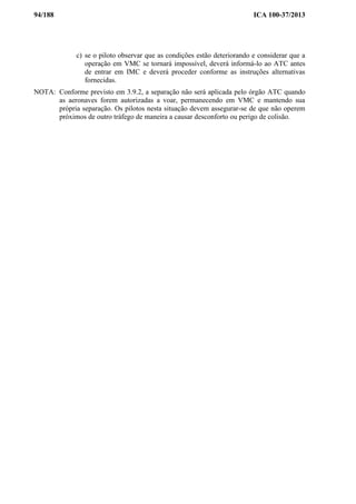 94/188 ICA 100-37/2013
c) se o piloto observar que as condições estão deteriorando e considerar que a
operação em VMC se tornará impossível, deverá informá-lo ao ATC antes
de entrar em IMC e deverá proceder conforme as instruções alternativas
fornecidas.
NOTA: Conforme previsto em 3.9.2, a separação não será aplicada pelo órgão ATC quando
as aeronaves forem autorizadas a voar, permanecendo em VMC e mantendo sua
própria separação. Os pilotos nesta situação devem assegurar-se de que não operem
próximos de outro tráfego de maneira a causar desconforto ou perigo de colisão.
 