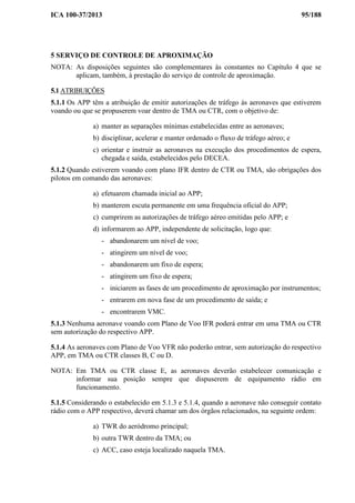 ICA 100-37/2013 95/188
5 SERVIÇO DE CONTROLE DE APROXIMAÇÃO
NOTA: As disposições seguintes são complementares às constantes no Capítulo 4 que se
aplicam, também, à prestação do serviço de controle de aproximação.
5.1 ATRIBUIÇÕES
5.1.1 Os APP têm a atribuição de emitir autorizações de tráfego às aeronaves que estiverem
voando ou que se propuserem voar dentro de TMA ou CTR, com o objetivo de:
a) manter as separações mínimas estabelecidas entre as aeronaves;
b) disciplinar, acelerar e manter ordenado o fluxo de tráfego aéreo; e
c) orientar e instruir as aeronaves na execução dos procedimentos de espera,
chegada e saída, estabelecidos pelo DECEA.
5.1.2 Quando estiverem voando com plano IFR dentro de CTR ou TMA, são obrigações dos
pilotos em comando das aeronaves:
a) efetuarem chamada inicial ao APP;
b) manterem escuta permanente em uma frequência oficial do APP;
c) cumprirem as autorizações de tráfego aéreo emitidas pelo APP; e
d) informarem ao APP, independente de solicitação, logo que:
- abandonarem um nível de voo;
- atingirem um nível de voo;
- abandonarem um fixo de espera;
- atingirem um fixo de espera;
- iniciarem as fases de um procedimento de aproximação por instrumentos;
- entrarem em nova fase de um procedimento de saída; e
- encontrarem VMC.
5.1.3 Nenhuma aeronave voando com Plano de Voo IFR poderá entrar em uma TMA ou CTR
sem autorização do respectivo APP.
5.1.4 As aeronaves com Plano de Voo VFR não poderão entrar, sem autorização do respectivo
APP, em TMA ou CTR classes B, C ou D.
NOTA: Em TMA ou CTR classe E, as aeronaves deverão estabelecer comunicação e
informar sua posição sempre que dispuserem de equipamento rádio em
funcionamento.
5.1.5 Considerando o estabelecido em 5.1.3 e 5.1.4, quando a aeronave não conseguir contato
rádio com o APP respectivo, deverá chamar um dos órgãos relacionados, na seguinte ordem:
a) TWR do aeródromo principal;
b) outra TWR dentro da TMA; ou
c) ACC, caso esteja localizado naquela TMA.
 