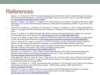 References
1.    Adamic, L. A., & Glance, N. (2005). The political blogosphere and the 2004 U.S. election: Divided they blog. Proceedings
      of the 3rd International Workshop on Link Discovery (LinkKDD ’05) (pp. 36–43). New York, NY, USA: ACM. Retrieved
      from http://portal.acm.org/citation.cfm?id=1134277
2.    Bakshy, E., Hofman, J. M., Watts, D. J., & Mason, W. A. (2011). Everyone’s an inﬂuencer: Quantifying inﬂuence on Twitter.
      Proceedings of the fourth ACM International Conference on Web Search and Data Mining (WSDM ’11) (pp. 65-74). New
      York: ACM.
3.    Conover, M. D., Ratkiewicz, J., Francisco, M., Goncalves, B., Flammini, A., & Menczer, F. (2011). Political polarization on
      Twitter. Proceedings of the Fifth International AAAI Conference on Weblogs and Social Media (pp. 89-96). Palo Alto: AAAI
      Press.
4.    Iyengar, S., & Hahn, K. S. (2009). Red Media, Blue Media: Evidence of Ideological Selectivity in Media Use. Journal of
      Communication, 59(1), 19-39. Retrieved from http://doi.wiley.com/10.1111/j.1460-2466.2008.01402.x
5.    Johnson, D. W. (2004). Congress Online: Bridging the Gap Between Citizens and Their Representatives (Google eBook)
      (p. 242). Psychology Press. Retrieved from http://books.google.com/books?hl=en&lr=&id=0vgVHQTpygkC&pgis=1
6.    Livne, A., Simmons, M. P., Adar, E., & Adamic, L. A. (2011). The party is over here: Structure and content in the 2010
      election. 5th International AAAI Conference on Weblogs and Social Media (ICWSM). Palto Alto: AAAI Press.
7.    Niven, D., & Zilber, J. (2001). Do Women and Men in Congress Cultivate Different Images? Evidence from Congressional
      Web Sites. Political Communication, 18(4), 395-405. Routledge. Retrieved from
      http://www.tandfonline.com/doi/abs/10.1080/10584600152647100
8.    Parmelee, J. H., & Bichard, S. L. (2011). Politics and the Twitter Revolution: How Tweets Influence the Relationship
      Between Political Leaders and the Public (Google eBook) (Vol. 2011, p. 247). Lexington Books. Retrieved from
      http://books.google.com/books?id=KPn5Pnkhx7sC&pgis=1
9.    Wang, (Bryan) M., Hanna, A., Sayre, B., Yang, J., Mirer, M., Kim, M., & Shah, D. (2011). Who is following me? An analysis
      of candidate egocentric networks on Twitter in the 2010 midterm elections. 2011 Midwest Political Science Association
      Annual National Conference. Chicago: MPSA.
10.   Williams, C. B., & Gulati, G. J. (2010). Communicating with constituents in 140 characters or less: Twitter and the diffusion
      of technology innovation in the United States Congress . SSRN eLibrary. Chicago: SSRN. Retrieved from
      http://ssrn.com/paper=1817053
11.   Xenos, M. A., & Foot, K. A. (2005). Politics as usual, or politics unusual? Position taking and dialogue on campaign
      websites in the 2002 U.S. Elections. Journal of Communication, 55(1), 169-185. Retrieved from
      http://doi.wiley.com/10.1111/j.1460-2466.2005.tb02665.x
 