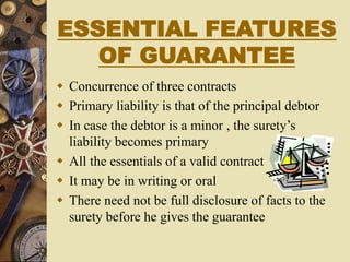 ESSENTIAL FEATURES
OF GUARANTEE
 Concurrence of three contracts
 Primary liability is that of the principal debtor
 In case the debtor is a minor , the surety’s
liability becomes primary
 All the essentials of a valid contract
 It may be in writing or oral
 There need not be full disclosure of facts to the
surety before he gives the guarantee
 