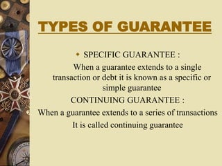 TYPES OF GUARANTEE
 SPECIFIC GUARANTEE :
When a guarantee extends to a single
transaction or debt it is known as a specific or
simple guarantee
CONTINUING GUARANTEE :
When a guarantee extends to a series of transactions
It is called continuing guarantee
 