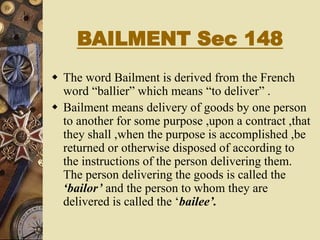 BAILMENT Sec 148
 The word Bailment is derived from the French
word “ballier” which means “to deliver” .
 Bailment means delivery of goods by one person
to another for some purpose ,upon a contract ,that
they shall ,when the purpose is accomplished ,be
returned or otherwise disposed of according to
the instructions of the person delivering them.
The person delivering the goods is called the
‘bailor’ and the person to whom they are
delivered is called the ‘bailee’.
 