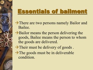 Essentials of bailment
There are two persons namely Bailor and
Bailee.
Bailor means the person delivering the
goods, Bailee means the person to whom
the goods are delivered.
Their must be delivery of goods .
The goods must be in deliverable
condition.
 