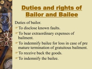 Duties and rights of
Bailor and Bailee
Duties of bailor.
To disclose known faults.
To bear extraordinary expenses of
bailment.
To indemnify bailee for loss in case of pre
mature termination of gratuitous bailment.
To receive back the goods.
To indemnify the bailee.
 
