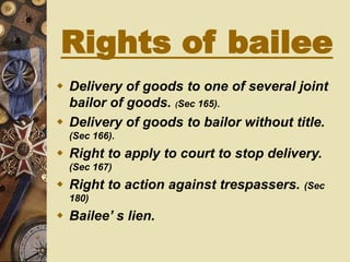 Rights of bailee
 Delivery of goods to one of several joint
bailor of goods. (Sec 165).
 Delivery of goods to bailor without title.
(Sec 166).
 Right to apply to court to stop delivery.
(Sec 167)
 Right to action against trespassers. (Sec
180)
 Bailee’ s lien.
 
