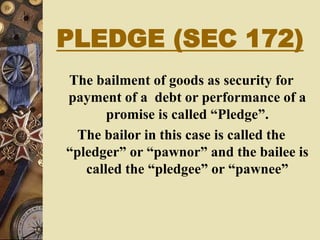 PLEDGE (SEC 172)
The bailment of goods as security for
payment of a debt or performance of a
promise is called “Pledge”.
The bailor in this case is called the
“pledger” or “pawnor” and the bailee is
called the “pledgee” or “pawnee”
 