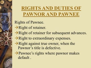RIGHTS AND DUTIES OF
PAWNOR AND PAWNEE
Rights of Pawnee.
Right of retainer.
Right of retainer for subsequent advances.
Right to extraordinary expenses.
Right against true owner, when the
Pawnor’s title is defective.
Pawnee’s rights where pawnor makes
default .
 