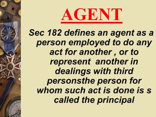 AGENT
Sec 182 defines an agent as a
person employed to do any
act for another , or to
represent another in
dealings with third
personsthe person for
whom such act is done is s
called the principal
 