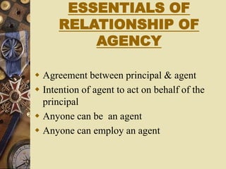ESSENTIALS OF
RELATIONSHIP OF
AGENCY
 Agreement between principal & agent
 Intention of agent to act on behalf of the
principal
 Anyone can be an agent
 Anyone can employ an agent
 