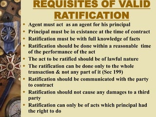 REQUISITES OF VALID
RATIFICATION
 Agent must act as an agent for his principal
 Principal must be in existance at the time of contract
 Ratification must be with full knowledge of facts
 Ratification should be done within a reasonable time
of the performance of the act
 The act to be ratified should be of lawful nature
 The ratification can be done only to the whole
transaction & not any part of it (Sec 199)
 Ratification should be communicated with the party
to contract
 Ratification should not cause any damages to a third
party
 Ratification can only be of acts which principal had
the right to do
 