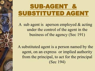 SUB-AGENT &
SUBSTITUTED AGENT
A sub agent is aperson employed & acting
under the control of the agent in the
business of the agency (Sec 191)
A substituted agent is a person named by the
agent, on an express or implied authority
from the principal, to act for the principal
(Sec 194)
 