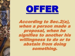 OFFER
According to Sec.2(a),
when a person made a
proposal, when he
signifies to another his
willingness to do or to
abstain from doing
something.
 