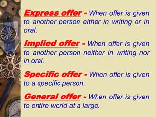 Express offer - When offer is given
to another person either in writing or in
oral.
Implied offer - When offer is given
to another person neither in writing nor
in oral.
Specific offer - When offer is given
to a specific person.
General offer - When offer is given
to entire world at a large.
 