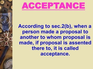 ACCEPTANCE
According to sec.2(b), when a
person made a proposal to
another to whom proposal is
made, if proposal is assented
there to, it is called
acceptance.
 